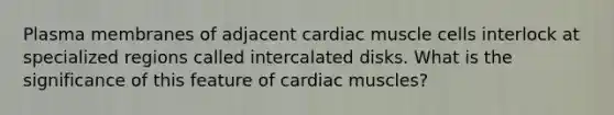 Plasma membranes of adjacent cardiac muscle cells interlock at specialized regions called intercalated disks. What is the significance of this feature of cardiac muscles?