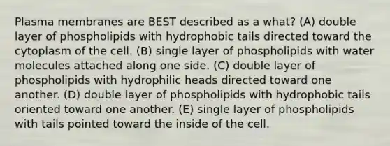 Plasma membranes are BEST described as a what? (A) double layer of phospholipids with hydrophobic tails directed toward the cytoplasm of the cell. (B) single layer of phospholipids with water molecules attached along one side. (C) double layer of phospholipids with hydrophilic heads directed toward one another. (D) double layer of phospholipids with hydrophobic tails oriented toward one another. (E) single layer of phospholipids with tails pointed toward the inside of the cell.