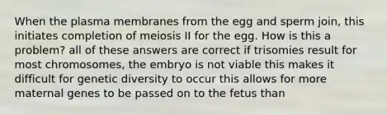 When the plasma membranes from the egg and sperm join, this initiates completion of meiosis II for the egg. How is this a problem? all of these answers are correct if trisomies result for most chromosomes, the embryo is not viable this makes it difficult for genetic diversity to occur this allows for more maternal genes to be passed on to the fetus than