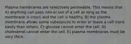 Plasma membranes are selectively permeable. This means that A) anything can pass into or out of a cell as long as the membrane is intact and the cell is healthy. B) the plasma membrane allows some substances to enter or leave a cell more easily than others. C) glucose cannot enter the cell. D) cholesterol cannot enter the cell. E) plasma membranes must be very thick.