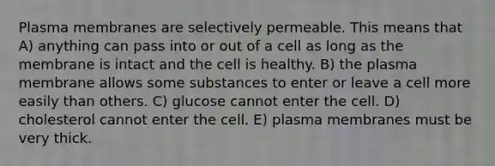 Plasma membranes are selectively permeable. This means that A) anything can pass into or out of a cell as long as the membrane is intact and the cell is healthy. B) the plasma membrane allows some substances to enter or leave a cell more easily than others. C) glucose cannot enter the cell. D) cholesterol cannot enter the cell. E) plasma membranes must be very thick.