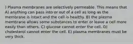 ) Plasma membranes are selectively permeable. This means that A) anything can pass into or out of a cell as long as the membrane is intact and the cell is healthy. B) the plasma membrane allows some substances to enter or leave a cell more easily than others. C) glucose cannot enter the cell. D) cholesterol cannot enter the cell. E) plasma membranes must be very thick.