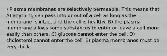 ) Plasma membranes are selectively permeable. This means that A) anything can pass into or out of a cell as long as the membrane is intact and the cell is healthy. B) the plasma membrane allows some substances to enter or leave a cell more easily than others. C) glucose cannot enter the cell. D) cholesterol cannot enter the cell. E) plasma membranes must be very thick.