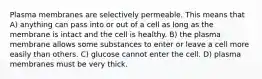 Plasma membranes are selectively permeable. This means that A) anything can pass into or out of a cell as long as the membrane is intact and the cell is healthy. B) the plasma membrane allows some substances to enter or leave a cell more easily than others. C) glucose cannot enter the cell. D) plasma membranes must be very thick.