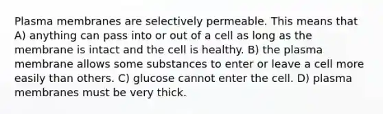 Plasma membranes are selectively permeable. This means that A) anything can pass into or out of a cell as long as the membrane is intact and the cell is healthy. B) the plasma membrane allows some substances to enter or leave a cell more easily than others. C) glucose cannot enter the cell. D) plasma membranes must be very thick.