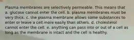 Plasma membranes are selectively permeable. This means that a. glucose cannot enter the cell. b. plasma membranes must be very thick. c. the plasma membrane allows some substances to enter or leave a cell more easily than others. d. cholesterol cannot enter the cell. e. anything can pass into or out of a cell as long as the membrane is intact and the cell is healthy.