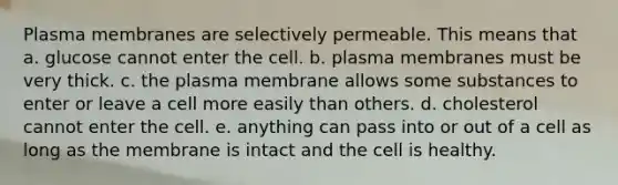 Plasma membranes are selectively permeable. This means that a. glucose cannot enter the cell. b. plasma membranes must be very thick. c. the plasma membrane allows some substances to enter or leave a cell more easily than others. d. cholesterol cannot enter the cell. e. anything can pass into or out of a cell as long as the membrane is intact and the cell is healthy.