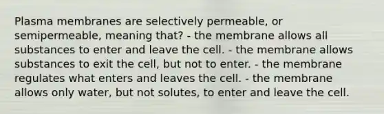 Plasma membranes are selectively permeable, or semipermeable, meaning that? - the membrane allows all substances to enter and leave the cell. - the membrane allows substances to exit the cell, but not to enter. - the membrane regulates what enters and leaves the cell. - the membrane allows only water, but not solutes, to enter and leave the cell.