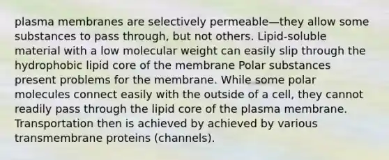 plasma membranes are selectively permeable—they allow some substances to pass through, but not others. Lipid-soluble material with a low molecular weight can easily slip through the hydrophobic lipid core of the membrane Polar substances present problems for the membrane. While some polar molecules connect easily with the outside of a cell, they cannot readily pass through the lipid core of the plasma membrane. Transportation then is achieved by achieved by various transmembrane proteins (channels).