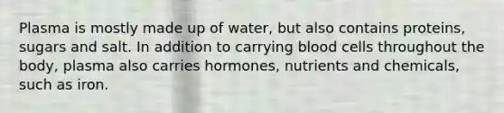 Plasma is mostly made up of water, but also contains proteins, sugars and salt. In addition to carrying blood cells throughout the body, plasma also carries hormones, nutrients and chemicals, such as iron.