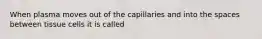 When plasma moves out of the capillaries and into the spaces between tissue cells it is called