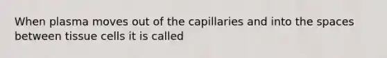 When plasma moves out of the capillaries and into the spaces between tissue cells it is called