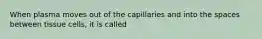 When plasma moves out of the capillaries and into the spaces between tissue cells, it is called