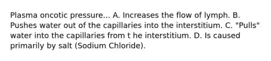 Plasma oncotic pressure... A. Increases the flow of lymph. B. Pushes water out of the capillaries into the interstitium. C. "Pulls" water into the capillaries from t he interstitium. D. Is caused primarily by salt (Sodium Chloride).