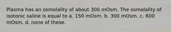 Plasma has an osmolality of about 300 mOsm. The osmolality of isotonic saline is equal to a. 150 mOsm. b. 300 mOsm. c. 600 mOsm. d. none of these.