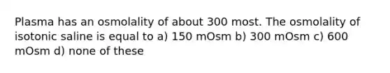 Plasma has an osmolality of about 300 most. The osmolality of isotonic saline is equal to a) 150 mOsm b) 300 mOsm c) 600 mOsm d) none of these