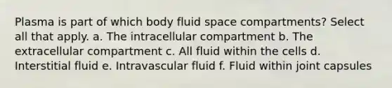 Plasma is part of which body fluid space compartments? Select all that apply. a. The intracellular compartment b. The extracellular compartment c. All fluid within the cells d. Interstitial fluid e. Intravascular fluid f. Fluid within joint capsules