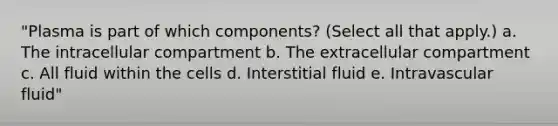 "Plasma is part of which components? (Select all that apply.) a. The intracellular compartment b. The extracellular compartment c. All fluid within the cells d. Interstitial fluid e. Intravascular fluid"