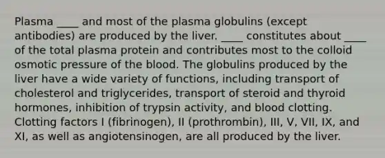 Plasma ____ and most of the plasma globulins (except antibodies) are produced by the liver. ____ constitutes about ____ of the total plasma protein and contributes most to the colloid osmotic pressure of the blood. The globulins produced by the liver have a wide variety of functions, including transport of cholesterol and triglycerides, transport of steroid and thyroid hormones, inhibition of trypsin activity, and blood clotting. Clotting factors I (fibrinogen), II (prothrombin), III, V, VII, IX, and XI, as well as angiotensinogen, are all produced by the liver.