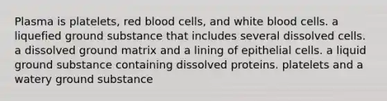 Plasma is platelets, red blood cells, and white blood cells. a liquefied ground substance that includes several dissolved cells. a dissolved ground matrix and a lining of epithelial cells. a liquid ground substance containing dissolved proteins. platelets and a watery ground substance