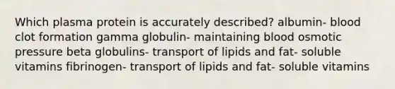 Which plasma protein is accurately described? albumin- blood clot formation gamma globulin- maintaining blood osmotic pressure beta globulins- transport of lipids and fat- soluble vitamins fibrinogen- transport of lipids and fat- soluble vitamins