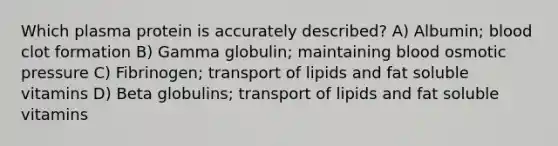 Which plasma protein is accurately described? A) Albumin; blood clot formation B) Gamma globulin; maintaining blood osmotic pressure C) Fibrinogen; transport of lipids and fat soluble vitamins D) Beta globulins; transport of lipids and fat soluble vitamins