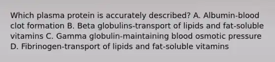 Which plasma protein is accurately described? A. Albumin-blood clot formation B. Beta globulins-transport of lipids and fat-soluble vitamins C. Gamma globulin-maintaining blood osmotic pressure D. Fibrinogen-transport of lipids and fat-soluble vitamins