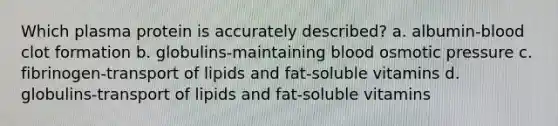 Which plasma protein is accurately described? a. albumin-blood clot formation b. globulins-maintaining blood osmotic pressure c. fibrinogen-transport of lipids and fat-soluble vitamins d. globulins-transport of lipids and fat-soluble vitamins