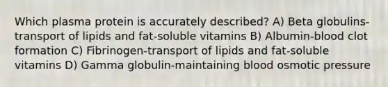 Which plasma protein is accurately described? A) Beta globulins-transport of lipids and fat-soluble vitamins B) Albumin-blood clot formation C) Fibrinogen-transport of lipids and fat-soluble vitamins D) Gamma globulin-maintaining blood osmotic pressure