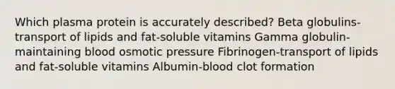 Which plasma protein is accurately described? Beta globulins-transport of lipids and fat-soluble vitamins Gamma globulin-maintaining blood osmotic pressure Fibrinogen-transport of lipids and fat-soluble vitamins Albumin-blood clot formation