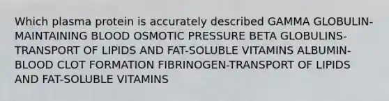 Which plasma protein is accurately described GAMMA GLOBULIN-MAINTAINING BLOOD OSMOTIC PRESSURE BETA GLOBULINS-TRANSPORT OF LIPIDS AND FAT-SOLUBLE VITAMINS ALBUMIN-BLOOD CLOT FORMATION FIBRINOGEN-TRANSPORT OF LIPIDS AND FAT-SOLUBLE VITAMINS