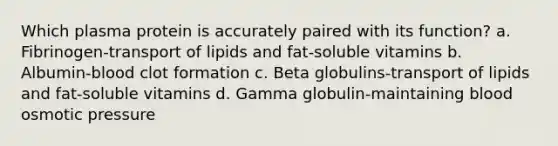 Which plasma protein is accurately paired with its function? a. Fibrinogen-transport of lipids and fat-soluble vitamins b. Albumin-blood clot formation c. Beta globulins-transport of lipids and fat-soluble vitamins d. Gamma globulin-maintaining blood osmotic pressure