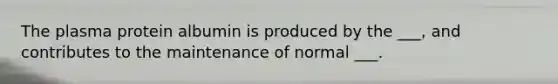 The plasma protein albumin is produced by the ___, and contributes to the maintenance of normal ___.