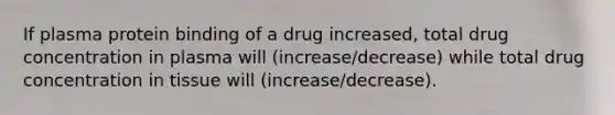 If plasma protein binding of a drug increased, total drug concentration in plasma will (increase/decrease) while total drug concentration in tissue will (increase/decrease).