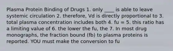 Plasma Protein Binding of Drugs 1. only ____ is able to leave systemic circulation 2. therefore, Vd is directly proportional to 3. total plasma concentration includes both 4. fu = 5. this ratio has a limiting value of 6. the lower the fu, the 7. In most drug monographs, the fraction bound (fb) to plasma proteins is reported. YOU must make the conversion to fu