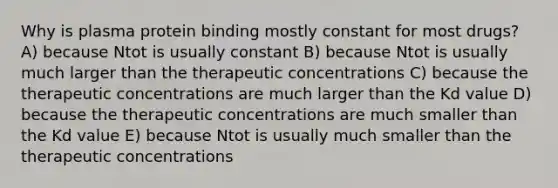 Why is plasma protein binding mostly constant for most drugs? A) because Ntot is usually constant B) because Ntot is usually much larger than the therapeutic concentrations C) because the therapeutic concentrations are much larger than the Kd value D) because the therapeutic concentrations are much smaller than the Kd value E) because Ntot is usually much smaller than the therapeutic concentrations