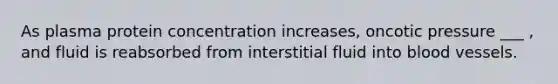 As plasma protein concentration increases, oncotic pressure ___ , and fluid is reabsorbed from interstitial fluid into blood vessels.