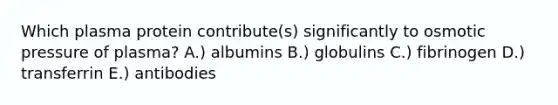 Which plasma protein contribute(s) significantly to osmotic pressure of plasma? A.) albumins B.) globulins C.) fibrinogen D.) transferrin E.) antibodies