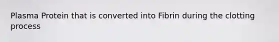 Plasma Protein that is converted into Fibrin during the clotting process