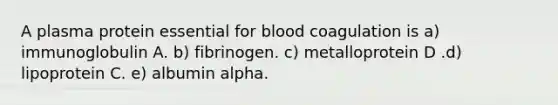 A plasma protein essential for blood coagulation is a) immunoglobulin A. b) fibrinogen. c) metalloprotein D .d) lipoprotein C. e) albumin alpha.