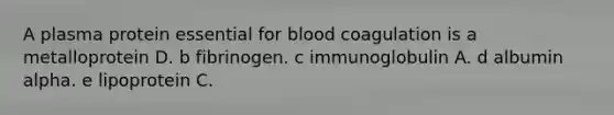 A plasma protein essential for blood coagulation is a metalloprotein D. b fibrinogen. c immunoglobulin A. d albumin alpha. e lipoprotein C.