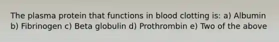 The plasma protein that functions in blood clotting is: a) Albumin b) Fibrinogen c) Beta globulin d) Prothrombin e) Two of the above