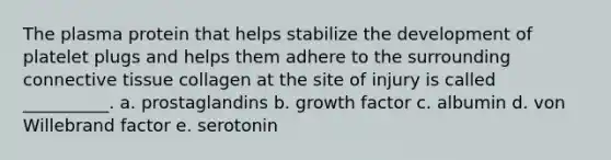 The plasma protein that helps stabilize the development of platelet plugs and helps them adhere to the surrounding connective tissue collagen at the site of injury is called __________. a. prostaglandins b. growth factor c. albumin d. von Willebrand factor e. serotonin