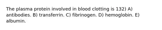 The plasma protein involved in blood clotting is 132) A) antibodies. B) transferrin. C) fibrinogen. D) hemoglobin. E) albumin.