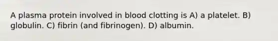 A plasma protein involved in blood clotting is A) a platelet. B) globulin. C) fibrin (and fibrinogen). D) albumin.