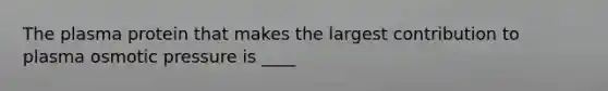 The plasma protein that makes the largest contribution to plasma osmotic pressure is ____