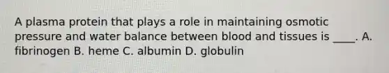 A plasma protein that plays a role in maintaining osmotic pressure and water balance between blood and tissues is ____. A. fibrinogen B. heme C. albumin D. globulin