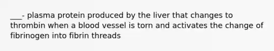 ___- plasma protein produced by the liver that changes to thrombin when a blood vessel is torn and activates the change of fibrinogen into fibrin threads
