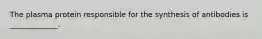 The plasma protein responsible for the synthesis of antibodies is _____________.