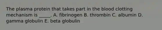 The plasma protein that takes part in the blood clotting mechanism is _____. A. fibrinogen B. thrombin C. albumin D. gamma globulin E. beta globulin